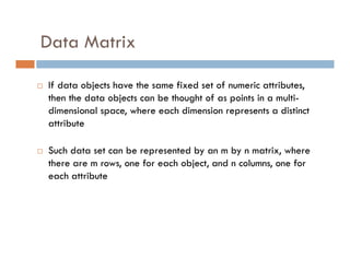 Data Matrix
 If data objects have the same fixed set of numeric attributes,
then the data objects can be thought of as points in a multi-
dimensional space, where each dimension represents a distinct
attribute
 Such data set can be represented by an m by n matrix, where
there are m rows, one for each object, and n columns, one for
each attribute
 
