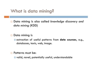 What is data mining?
 Data mining is also called knowledge discovery and
data mining (KDD)
 Data mining is
 extraction of useful patterns from data sources, e.g.,
databases, texts, web, image.
 Patterns must be:
 valid, novel, potentially useful, understandable
 