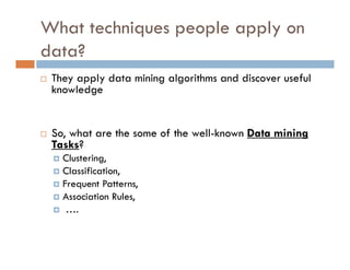 What techniques people apply on
data?
 They apply data mining algorithms and discover useful
knowledge
 So, what are the some of the well-known Data mining
Tasks?
 Clustering,
 Classification,
 Frequent Patterns,
 Association Rules,
 ….
 