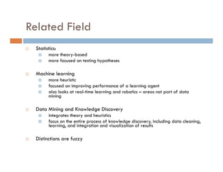 Related Field
 Statistics:
 more theory-based
 more focused on testing hypotheses
 Machine learning
 more heuristic
 focused on improving performance of a learning agent
 also looks at real-time learning and robotics – areas not part of data
mining
 Data Mining and Knowledge Discovery
 integrates theory and heuristics
 focus on the entire process of knowledge discovery, including data cleaning,
learning, and integration and visualization of results
 Distinctions are fuzzy
 