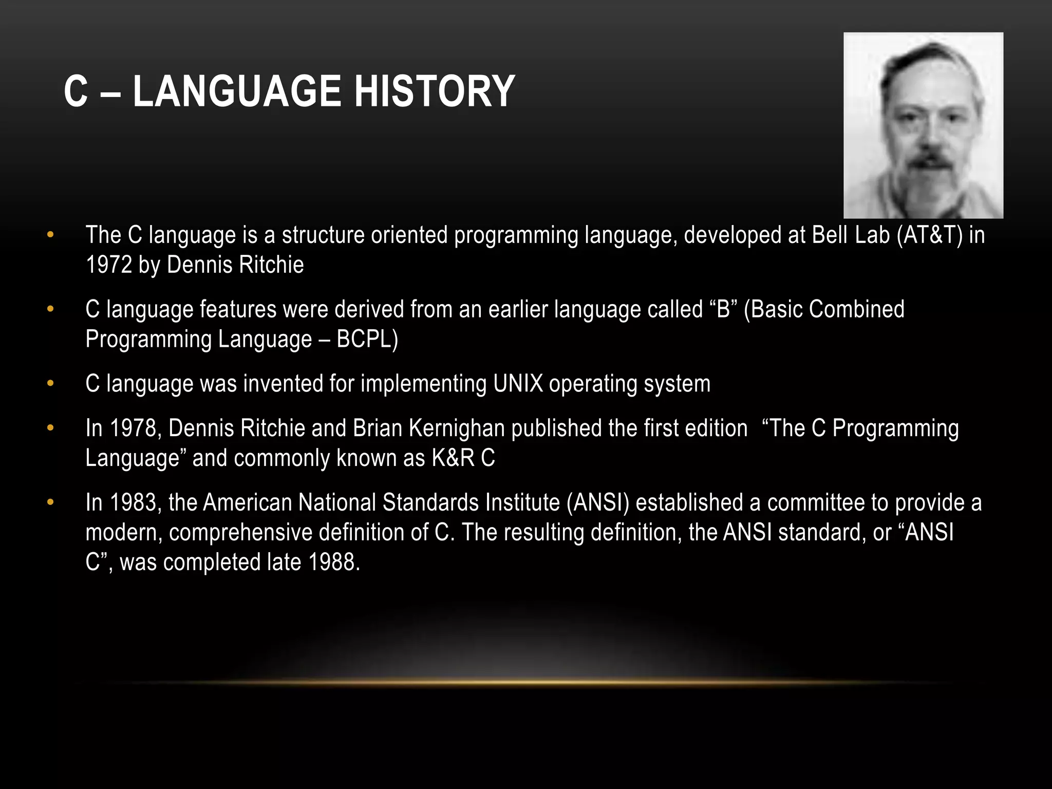 C – LANGUAGE HISTORY • The C language is a structure oriented programming language, developed at Bell Lab (AT&T) in 1972 by Dennis Ritchie • C language features were derived from an earlier language called “B” (Basic Combined Programming Language – BCPL) • C language was invented for implementing UNIX operating system • In 1978, Dennis Ritchie and Brian Kernighan published the first edition “The C Programming Language” and commonly known as K&R C • In 1983, the American National Standards Institute (ANSI) established a committee to provide a modern, comprehensive definition of C. The resulting definition, the ANSI standard, or “ANSI C”, was completed late 1988. 