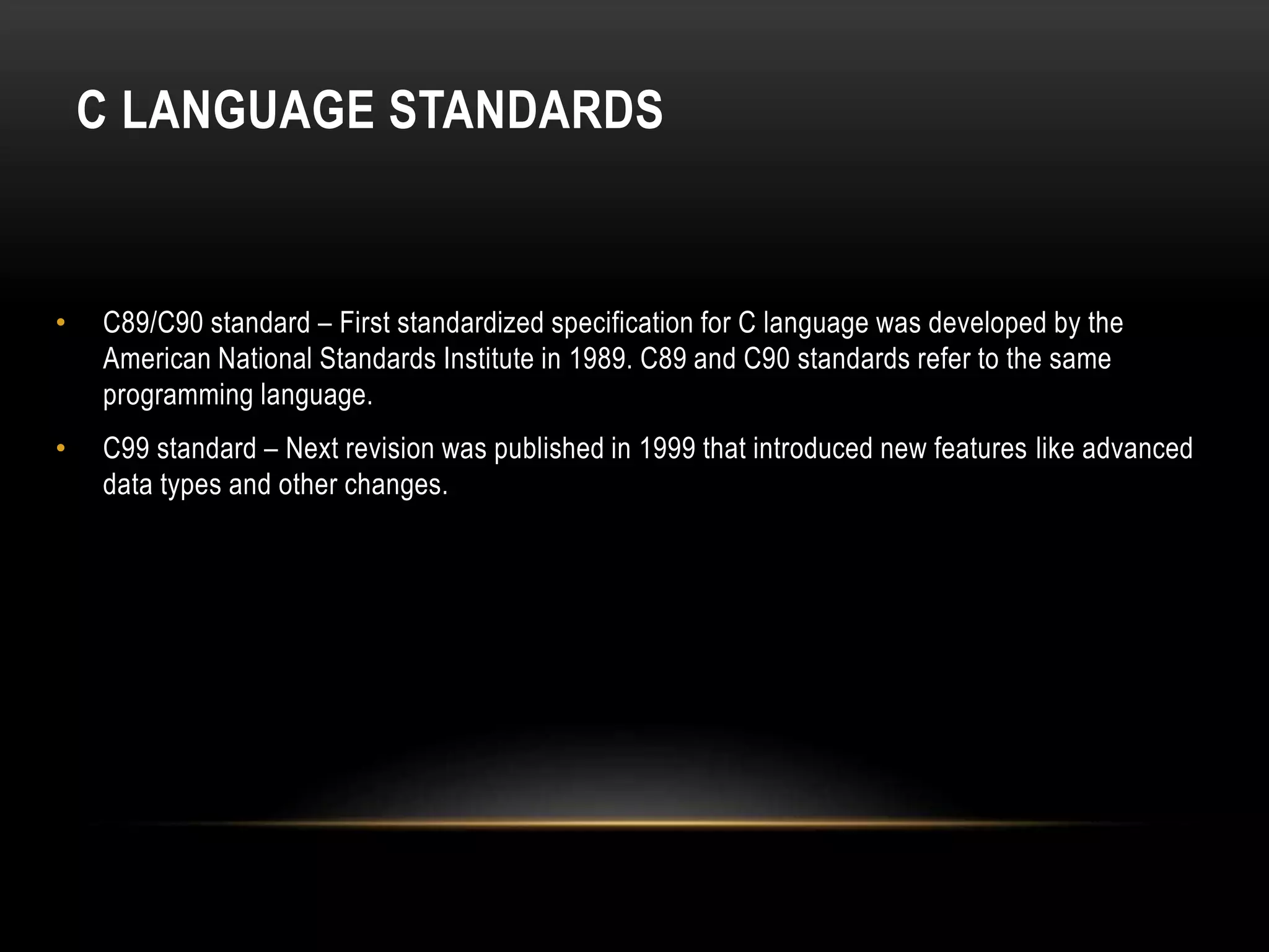 C LANGUAGE STANDARDS • C89/C90 standard – First standardized specification for C language was developed by the American National Standards Institute in 1989. C89 and C90 standards refer to the same programming language. • C99 standard – Next revision was published in 1999 that introduced new features like advanced data types and other changes. 