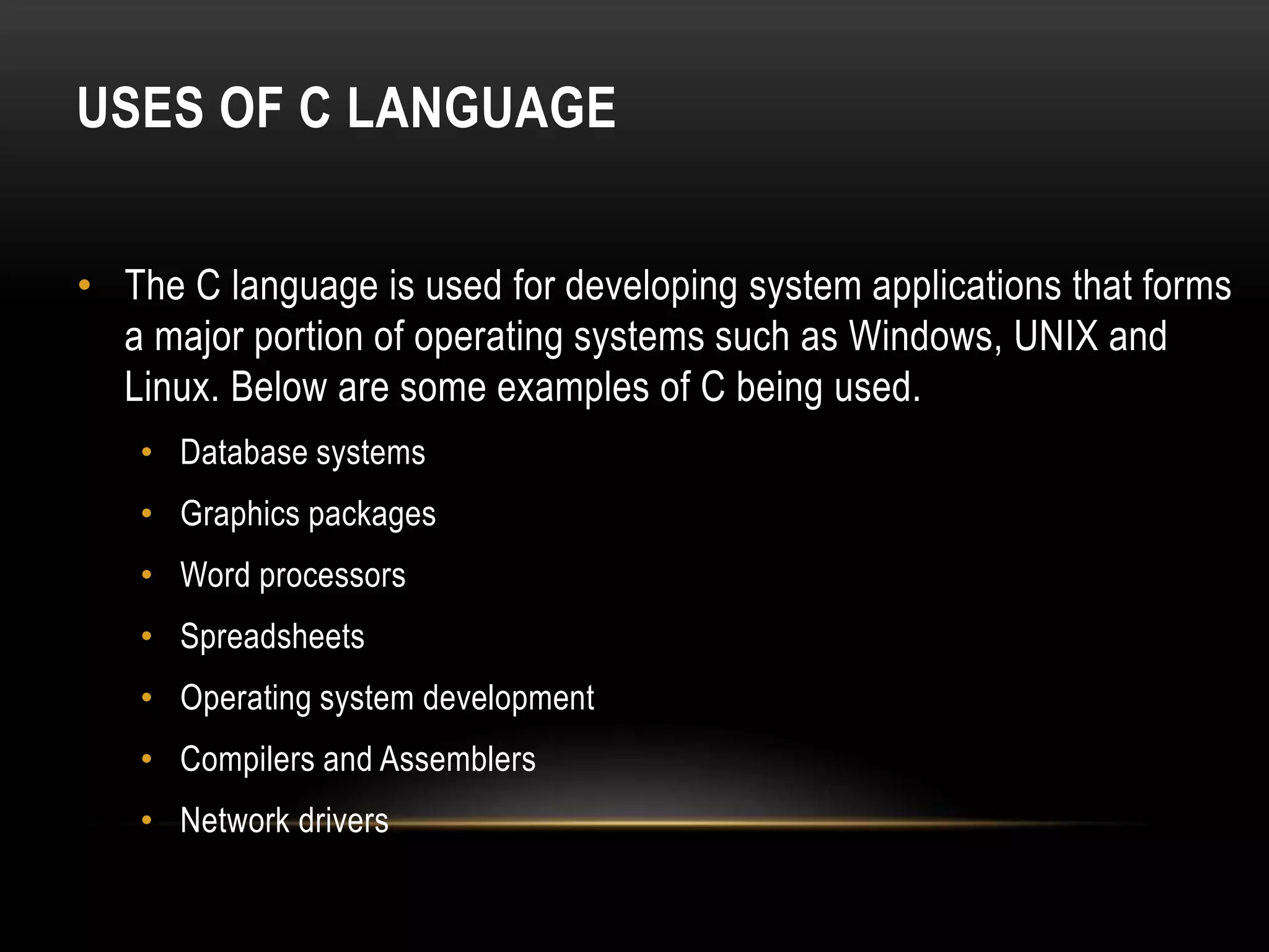 USES OF C LANGUAGE • The C language is used for developing system applications that forms a major portion of operating systems such as Windows, UNIX and Linux. Below are some examples of C being used. • Database systems • Graphics packages • Word processors • Spreadsheets • Operating system development • Compilers and Assemblers • Network drivers 