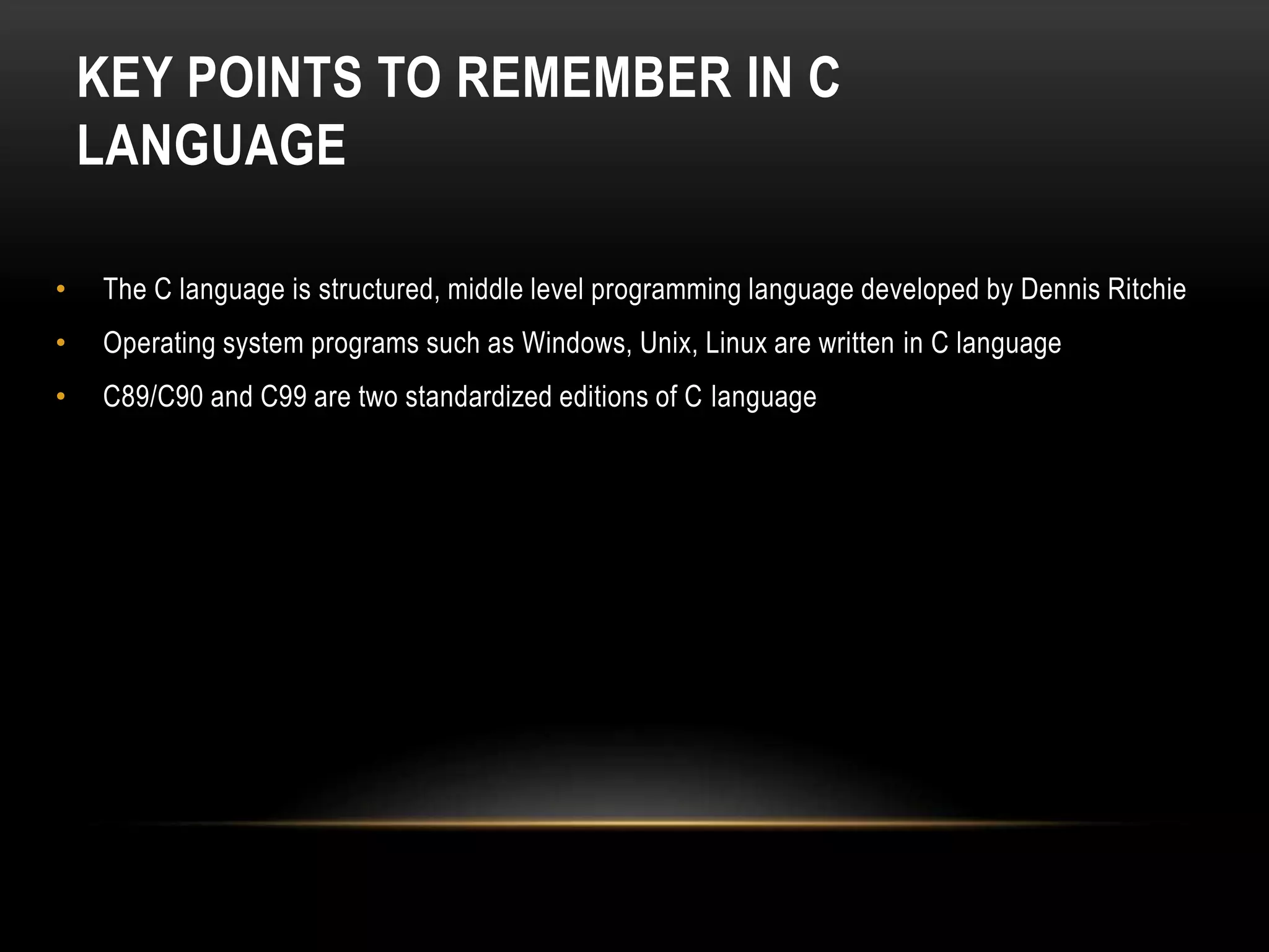 KEY POINTS TO REMEMBER IN C LANGUAGE • The C language is structured, middle level programming language developed by Dennis Ritchie • Operating system programs such as Windows, Unix, Linux are written in C language • C89/C90 and C99 are two standardized editions of C language 