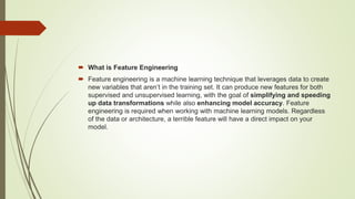  What is Feature Engineering
 Feature engineering is a machine learning technique that leverages data to create
new variables that aren’t in the training set. It can produce new features for both
supervised and unsupervised learning, with the goal of simplifying and speeding
up data transformations while also enhancing model accuracy. Feature
engineering is required when working with machine learning models. Regardless
of the data or architecture, a terrible feature will have a direct impact on your
model.
 