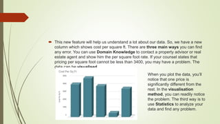  This new feature will help us understand a lot about our data. So, we have a new
column which shows cost per square ft. There are three main ways you can find
any error. You can use Domain Knowledge to contact a property advisor or real
estate agent and show him the per square foot rate. If your counsel states that
pricing per square foot cannot be less than 3400, you may have a problem. The
data can be visualised.
When you plot the data, you’ll
notice that one price is
significantly different from the
rest. In the visualisation
method, you can readily notice
the problem. The third way is to
use Statistics to analyze your
data and find any problem.
 
