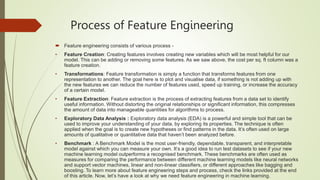 Process of Feature Engineering
 Feature engineering consists of various process -
• Feature Creation: Creating features involves creating new variables which will be most helpful for our
model. This can be adding or removing some features. As we saw above, the cost per sq. ft column was a
feature creation.
• Transformations: Feature transformation is simply a function that transforms features from one
representation to another. The goal here is to plot and visualise data, if something is not adding up with
the new features we can reduce the number of features used, speed up training, or increase the accuracy
of a certain model.
• Feature Extraction: Feature extraction is the process of extracting features from a data set to identify
useful information. Without distorting the original relationships or significant information, this compresses
the amount of data into manageable quantities for algorithms to process.
• Exploratory Data Analysis : Exploratory data analysis (EDA) is a powerful and simple tool that can be
used to improve your understanding of your data, by exploring its properties. The technique is often
applied when the goal is to create new hypotheses or find patterns in the data. It’s often used on large
amounts of qualitative or quantitative data that haven’t been analyzed before.
• Benchmark : A Benchmark Model is the most user-friendly, dependable, transparent, and interpretable
model against which you can measure your own. It’s a good idea to run test datasets to see if your new
machine learning model outperforms a recognised benchmark. These benchmarks are often used as
measures for comparing the performance between different machine learning models like neural networks
and support vector machines, linear and non-linear classifiers, or different approaches like bagging and
boosting. To learn more about feature engineering steps and process, check the links provided at the end
of this article. Now, let’s have a look at why we need feature engineering in machine learning.
 