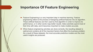 Importance Of Feature Engineering
 Feature Engineering is a very important step in machine learning. Feature
engineering refers to the process of designing artificial features into an algorithm.
These artificial features are then used by that algorithm in order to improve its
performance, or in other words reap better results. Data scientists spend most of
their time with data, and it becomes important to make models accurate.
 When feature engineering activities are done correctly, the resulting dataset is
optimal and contains all of the important factors that affect the business problem.
As a result of these datasets, the most accurate predictive models and the most
useful insights are produced.
 