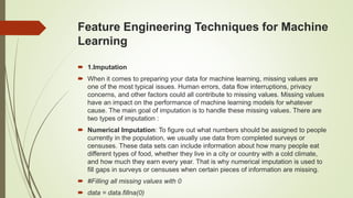Feature Engineering Techniques for Machine
Learning
 1.Imputation
 When it comes to preparing your data for machine learning, missing values are
one of the most typical issues. Human errors, data flow interruptions, privacy
concerns, and other factors could all contribute to missing values. Missing values
have an impact on the performance of machine learning models for whatever
cause. The main goal of imputation is to handle these missing values. There are
two types of imputation :
 Numerical Imputation: To figure out what numbers should be assigned to people
currently in the population, we usually use data from completed surveys or
censuses. These data sets can include information about how many people eat
different types of food, whether they live in a city or country with a cold climate,
and how much they earn every year. That is why numerical imputation is used to
fill gaps in surveys or censuses when certain pieces of information are missing.
 #Filling all missing values with 0
 data = data.fillna(0)
 