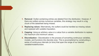 1. Removal: Outlier-containing entries are deleted from the distribution. However, if
there are outliers across numerous variables, this strategy may result in a big
chunk of the datasheet being missed.
2. Replacing values: Alternatively, the outliers could be handled as missing values
and replaced with suitable imputation.
3. Capping: Using an arbitrary value or a value from a variable distribution to replace
the maximum and minimum values.
4. Discretization : Discretization is the process of converting continuous variables,
models, and functions into discrete ones. This is accomplished by constructing a
series of continuous intervals (or bins) that span the range of our desired
variable/model/function.
 