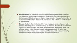 Normalization : All values are scaled in a specified range between 0 and 1 via
normalisation (or min-max normalisation). This modification has no influence on
the feature’s distribution, however it does exacerbate the effects of outliers due to
lower standard deviations. As a result, it is advised that outliers be dealt with prior
to normalisation.
 Standardization: Standardization (also known as z-score normalisation) is the
process of scaling values while accounting for standard deviation. If the standard
deviation of features differs, the range of those features will likewise differ. The
effect of outliers in the characteristics is reduced as a result. To arrive at a
distribution with a 0 mean and 1 variance, all the data points are subtracted by
their mean and the result divided by the distribution’s variance.
 