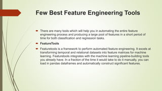 Few Best Feature Engineering Tools
 There are many tools which will help you in automating the entire feature
engineering process and producing a large pool of features in a short period of
time for both classification and regression tasks.
 FeatureTools
 Featuretools is a framework to perform automated feature engineering. It excels at
transforming temporal and relational datasets into feature matrices for machine
learning. Featuretools integrates with the machine learning pipeline-building tools
you already have. In a fraction of the time it would take to do it manually, you can
load in pandas dataframes and automatically construct significant features.
 