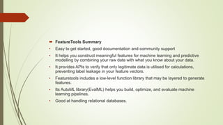  FeatureTools Summary
• Easy to get started, good documentation and community support
• It helps you construct meaningful features for machine learning and predictive
modelling by combining your raw data with what you know about your data.
• It provides APIs to verify that only legitimate data is utilised for calculations,
preventing label leakage in your feature vectors.
• Featuretools includes a low-level function library that may be layered to generate
features.
• Its AutoML library(EvalML) helps you build, optimize, and evaluate machine
learning pipelines.
• Good at handling relational databases.
 
