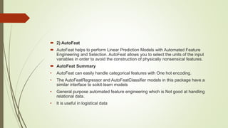  2) AutoFeat
 AutoFeat helps to perform Linear Prediction Models with Automated Feature
Engineering and Selection. AutoFeat allows you to select the units of the input
variables in order to avoid the construction of physically nonsensical features.
 AutoFeat Summary
• AutoFeat can easily handle categorical features with One hot encoding.
• The AutoFeatRegressor and AutoFeatClassifier models in this package have a
similar interface to scikit-learn models
• General purpose automated feature engineering which is Not good at handling
relational data.
• It is useful in logistical data
 