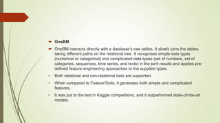  OneBM
 OneBM interacts directly with a database’s raw tables. It slowly joins the tables,
taking different paths on the relational tree. It recognises simple data types
(numerical or categorical) and complicated data types (set of numbers, set of
categories, sequences, time series, and texts) in the joint results and applies pre-
defined feature engineering approaches to the supplied types.
• Both relational and non-relational data are supported.
• When compared to FeatureTools, it generates both simple and complicated
features.
• It was put to the test in Kaggle competitions, and it outperformed state-of-the-art
models.
 