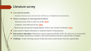Literature survey
 Conventional methods
- Includes chemical tests and Lab tests with the use of Sophisticated instruments.
 Modern techniques for detecting food attributes
-Electronic noses (Tian, Li, Qin, Yu, & Ma, 2014),
-Computer vision (Brosnan & Sun, 2004),
-Spectroscopy and spectral imaging (Barbin, Felicio, Sun, Nixdorf, & Hirooka, 2014).
 Large amount of digital information is acquired related to food properties.
 Data analysis Algorithms: Partial least squares regression (PLSR), SVM, LR, and so on, act as powerful
tools for quality classification, freshness, and nutrient prediction based on spectral data of samples.
 Challenge: To deal with large amount of data and extract useful features from the acquired data.
 
