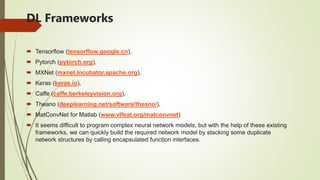 DL Frameworks
 Tensorflow (tensorflow.google.cn),
 Pytorch (pytorch.org),
 MXNet (mxnet.incubator.apache.org),
 Keras (keras.io),
 Caffe (caffe.berkeleyvision.org),
 Theano (deeplearning.net/software/theano/),
 MatConvNet for Matlab (www.vlfeat.org/matconvnet)
 It seems difficult to program complex neural network models, but with the help of these existing
frameworks, we can quickly build the required network model by stacking some duplicate
network structures by calling encapsulated function interfaces.
 