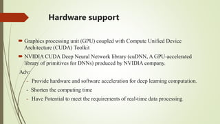 Hardware support
 Graphics processing unit (GPU) coupled with Compute Unified Device
Architecture (CUDA) Toolkit
 NVIDIA CUDA Deep Neural Network library (cuDNN, A GPU‐accelerated
library of primitives for DNNs) produced by NVIDIA company.
Adv:
- Provide hardware and software acceleration for deep learning computation.
- Shorten the computing time
- Have Potential to meet the requirements of real‐time data processing.
 