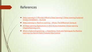 References
 Deep Learning In 5 Minutes | What Is Deep Learning? | Deep Learning Explained
Simply | Simplilearn - YouTube
 Deep Learning vs. Machine Learning – What’s The Difference? (levity.ai)
 20 Deep Learning Applications in 2022 Across Industries | Great Learning
(mygreatlearning.com)
 What is Feature Engineering — Importance, Tools and Techniques for Machine
Learning | by Harshil Patel | Towards Data Science
 