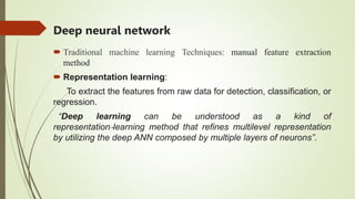 Deep neural network
 Traditional machine learning Techniques: manual feature extraction
method
 Representation learning:
To extract the features from raw data for detection, classification, or
regression.
“Deep learning can be understood as a kind of
representation‐learning method that refines multilevel representation
by utilizing the deep ANN composed by multiple layers of neurons”.
 