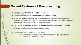 Salient Features of Deep Learning
 Strong ability of Automatic feature learning.
 Powerful capabilities in classification/regression tasks.
 Ability to transfer learning (Eg. There were also some authors deploying
features extracted by a CNN to train another classifier like SVM, to transfer the
knowledge from CNN model to a new classifier).
 Handle large volumes of data, better performance and higher precision.
 Wide-range of applications in various domains.
 Considerable applications in food science:
eg. food category recognition, fruit and vegetable quality detection,
food calorie estimation, etc.
 
