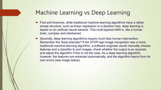 Machine Learning vs Deep Learning
 First and foremost, while traditional machine learning algorithms have a rather
simple structure, such as linear regression or a decision tree, deep learning is
based on an artificial neural network. This multi-layered ANN is, like a human
brain, complex and intertwined.
 Secondly, deep learning algorithms require much less human intervention.
Remember the Tesla example? If the STOP sign image recognition was a more
traditional machine learning algorithm, a software engineer would manually choose
features and a classifier to sort images, check whether the output is as required,
and adjust the algorithm if this is not the case. As a deep learning algorithm,
however, the features are extracted automatically, and the algorithm learns from its
own errors (see image below).
 