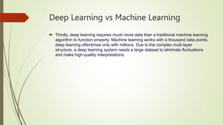 Deep Learning vs Machine Learning
 Thirdly, deep learning requires much more data than a traditional machine learning
algorithm to function properly. Machine learning works with a thousand data points,
deep learning oftentimes only with millions. Due to the complex multi-layer
structure, a deep learning system needs a large dataset to eliminate fluctuations
and make high-quality interpretations.
 