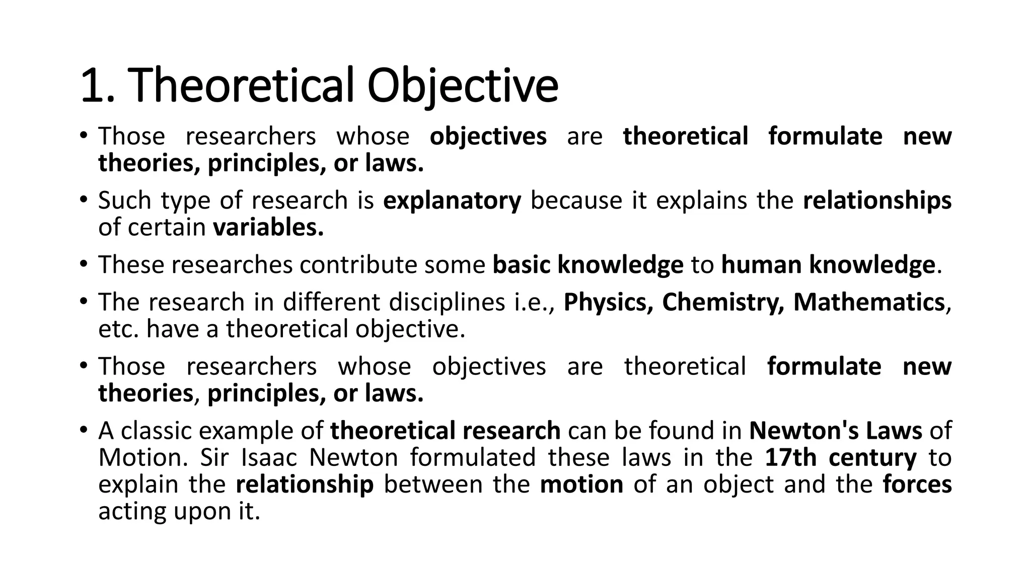 1. Theoretical Objective
• Those researchers whose objectives are theoretical formulate new
theories, principles, or laws.
• Such type of research is explanatory because it explains the relationships
of certain variables.
• These researches contribute some basic knowledge to human knowledge.
• The research in different disciplines i.e., Physics, Chemistry, Mathematics,
etc. have a theoretical objective.
• Those researchers whose objectives are theoretical formulate new
theories, principles, or laws.
• A classic example of theoretical research can be found in Newton's Laws of
Motion. Sir Isaac Newton formulated these laws in the 17th century to
explain the relationship between the motion of an object and the forces
acting upon it.
 