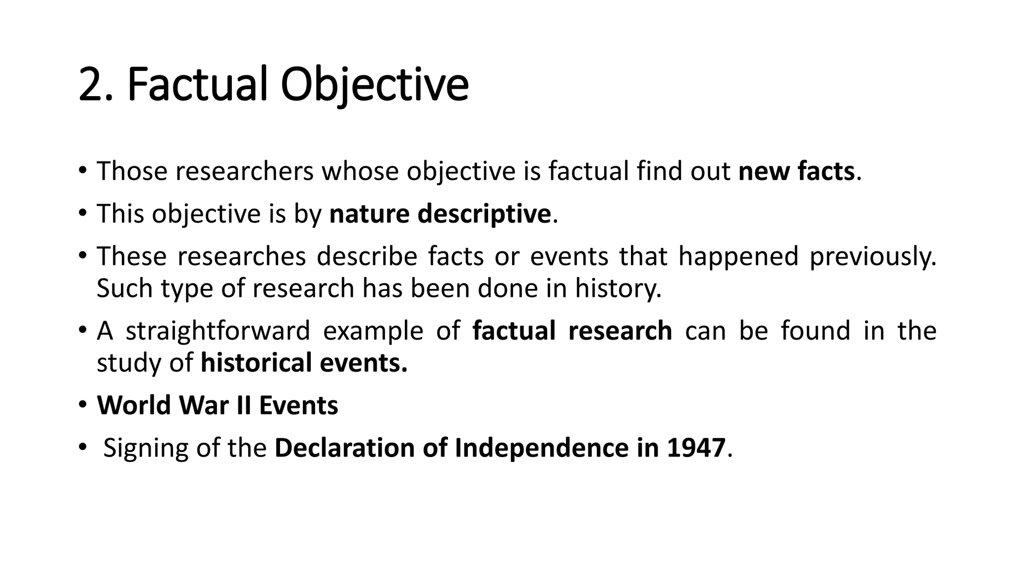 2. Factual Objective
• Those researchers whose objective is factual find out new facts.
• This objective is by nature descriptive.
• These researches describe facts or events that happened previously.
Such type of research has been done in history.
• A straightforward example of factual research can be found in the
study of historical events.
• World War II Events
• Signing of the Declaration of Independence in 1947.
 