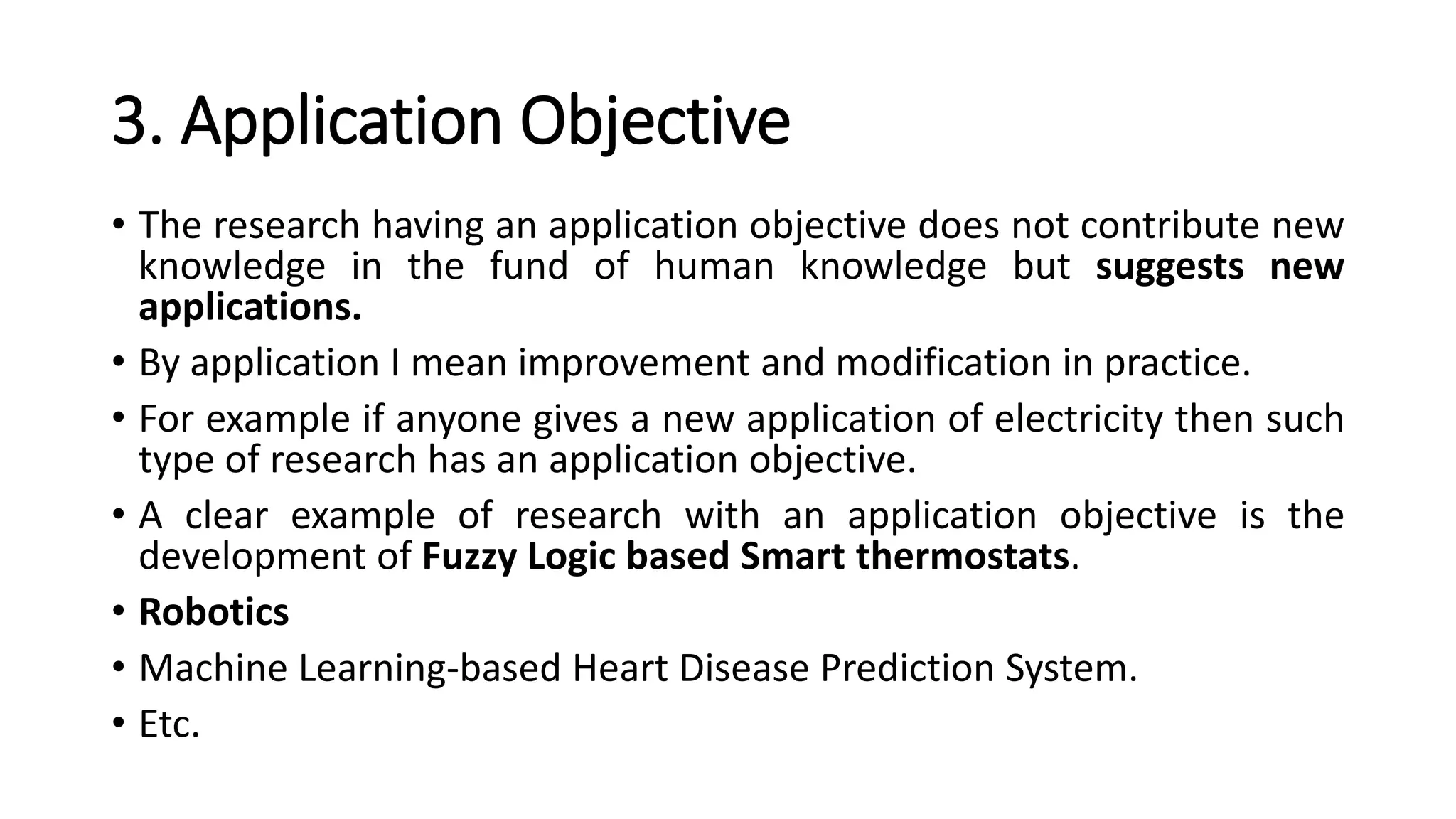 3. Application Objective
• The research having an application objective does not contribute new
knowledge in the fund of human knowledge but suggests new
applications.
• By application I mean improvement and modification in practice.
• For example if anyone gives a new application of electricity then such
type of research has an application objective.
• A clear example of research with an application objective is the
development of Fuzzy Logic based Smart thermostats.
• Robotics
• Machine Learning-based Heart Disease Prediction System.
• Etc.
 