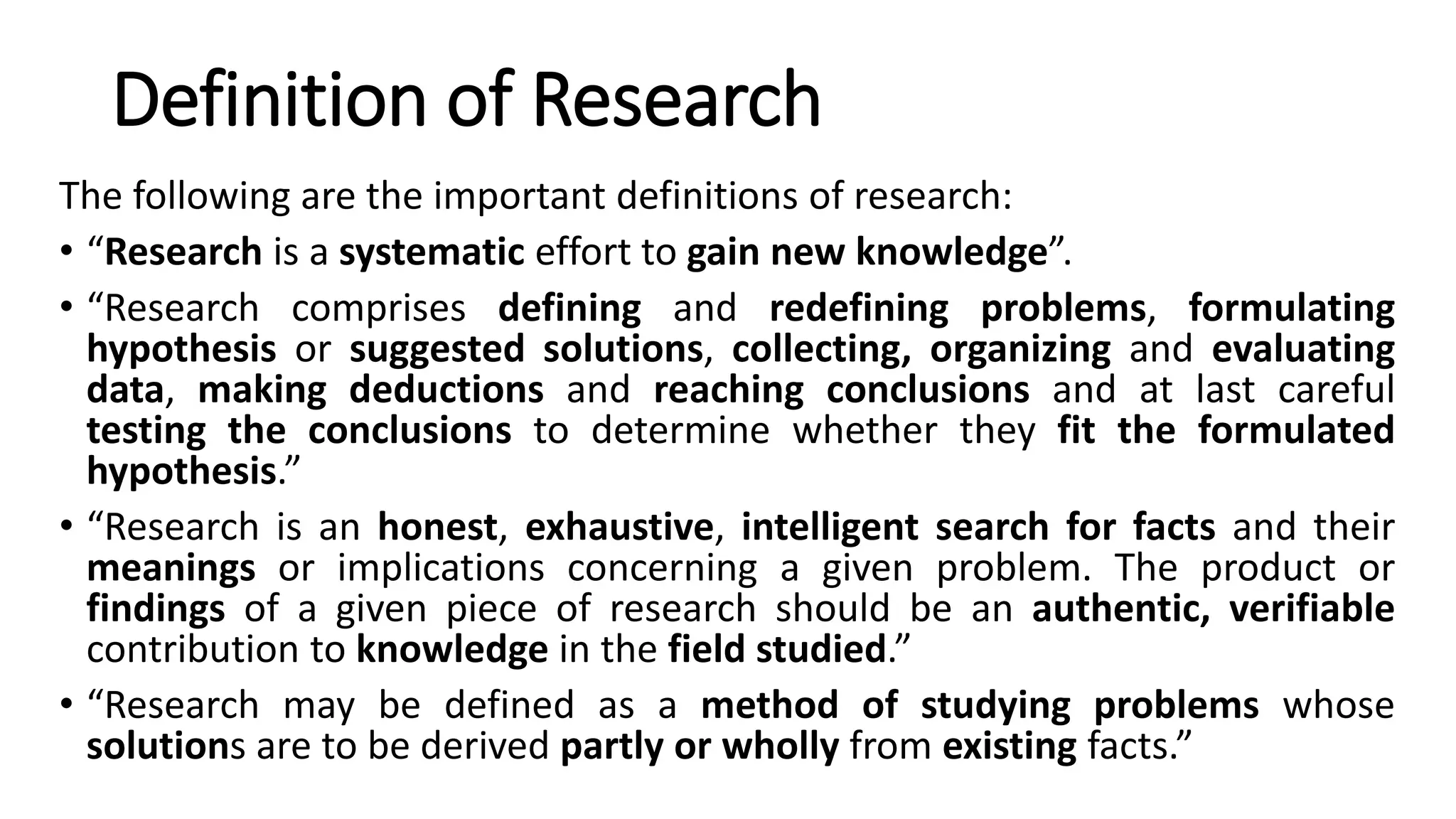 Definition of Research
The following are the important definitions of research:
• “Research is a systematic effort to gain new knowledge”.
• “Research comprises defining and redefining problems, formulating
hypothesis or suggested solutions, collecting, organizing and evaluating
data, making deductions and reaching conclusions and at last careful
testing the conclusions to determine whether they fit the formulated
hypothesis.”
• “Research is an honest, exhaustive, intelligent search for facts and their
meanings or implications concerning a given problem. The product or
findings of a given piece of research should be an authentic, verifiable
contribution to knowledge in the field studied.”
• “Research may be defined as a method of studying problems whose
solutions are to be derived partly or wholly from existing facts.”
 
