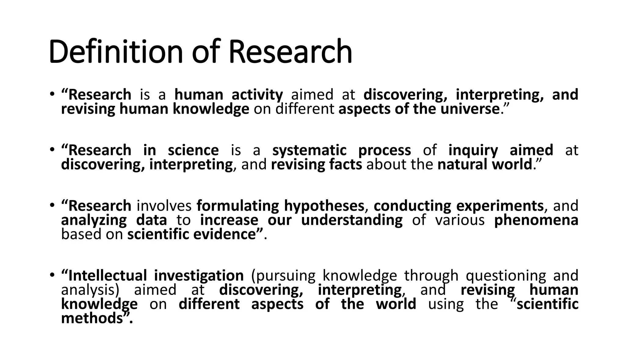 Definition of Research
• “Research is a human activity aimed at discovering, interpreting, and
revising human knowledge on different aspects of the universe.”
• “Research in science is a systematic process of inquiry aimed at
discovering, interpreting, and revising facts about the natural world.”
• “Research involves formulating hypotheses, conducting experiments, and
analyzing data to increase our understanding of various phenomena
based on scientific evidence”.
• “Intellectual investigation (pursuing knowledge through questioning and
analysis) aimed at discovering, interpreting, and revising human
knowledge on different aspects of the world using the “scientific
methods”.
 