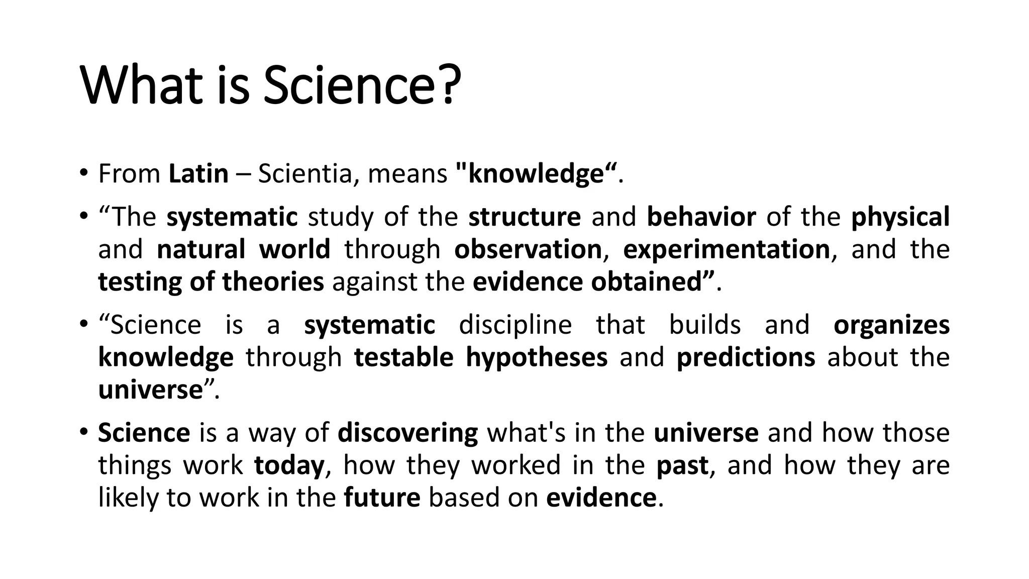 What is Science?
• From Latin – Scientia, means "knowledge“.
• “The systematic study of the structure and behavior of the physical
and natural world through observation, experimentation, and the
testing of theories against the evidence obtained”.
• “Science is a systematic discipline that builds and organizes
knowledge through testable hypotheses and predictions about the
universe”.
• Science is a way of discovering what's in the universe and how those
things work today, how they worked in the past, and how they are
likely to work in the future based on evidence.
 
