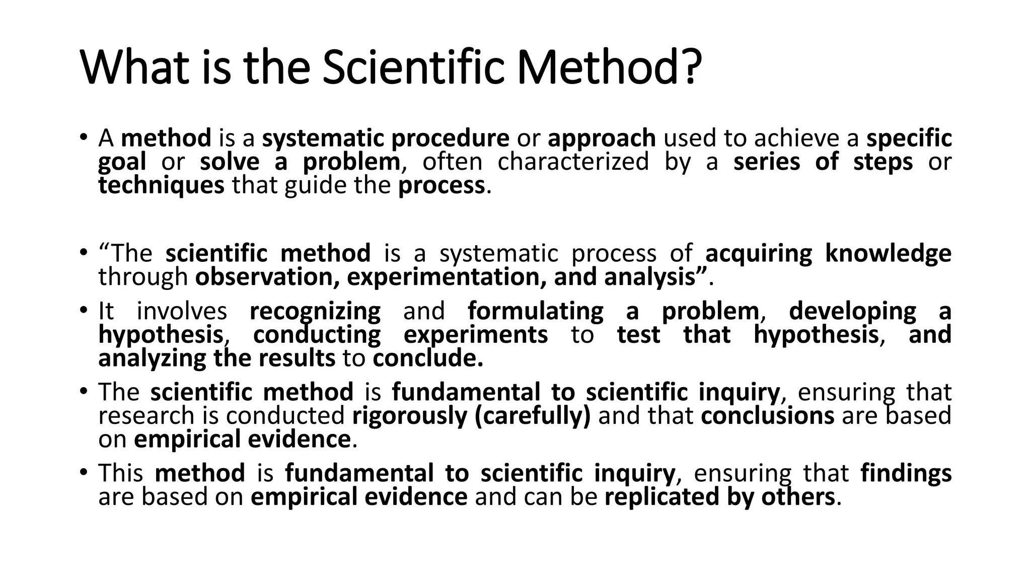 What is the Scientific Method?
• A method is a systematic procedure or approach used to achieve a specific
goal or solve a problem, often characterized by a series of steps or
techniques that guide the process.
• “The scientific method is a systematic process of acquiring knowledge
through observation, experimentation, and analysis”.
• It involves recognizing and formulating a problem, developing a
hypothesis, conducting experiments to test that hypothesis, and
analyzing the results to conclude.
• The scientific method is fundamental to scientific inquiry, ensuring that
research is conducted rigorously (carefully) and that conclusions are based
on empirical evidence.
• This method is fundamental to scientific inquiry, ensuring that findings
are based on empirical evidence and can be replicated by others.
 