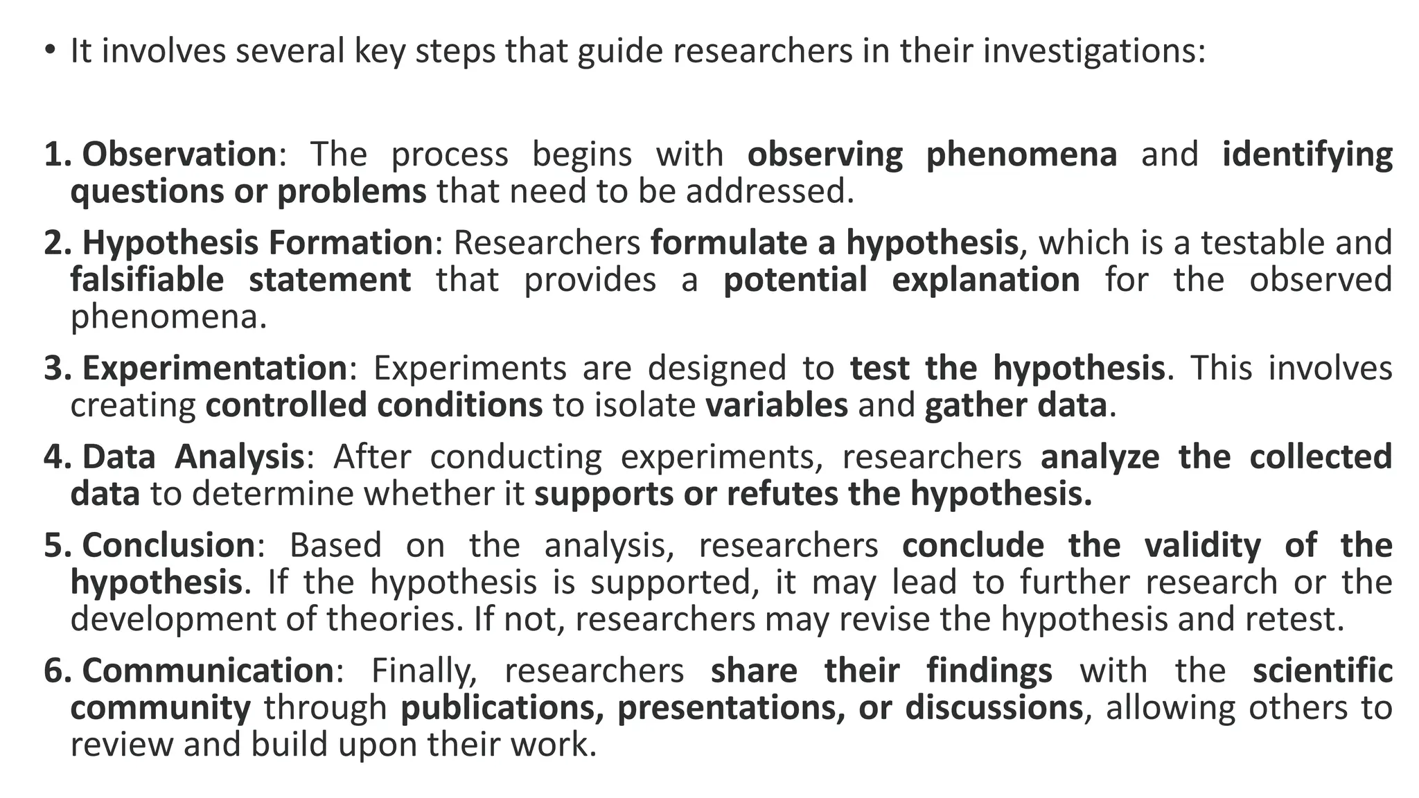 • It involves several key steps that guide researchers in their investigations:
1. Observation: The process begins with observing phenomena and identifying
questions or problems that need to be addressed.
2. Hypothesis Formation: Researchers formulate a hypothesis, which is a testable and
falsifiable statement that provides a potential explanation for the observed
phenomena.
3. Experimentation: Experiments are designed to test the hypothesis. This involves
creating controlled conditions to isolate variables and gather data.
4. Data Analysis: After conducting experiments, researchers analyze the collected
data to determine whether it supports or refutes the hypothesis.
5. Conclusion: Based on the analysis, researchers conclude the validity of the
hypothesis. If the hypothesis is supported, it may lead to further research or the
development of theories. If not, researchers may revise the hypothesis and retest.
6. Communication: Finally, researchers share their findings with the scientific
community through publications, presentations, or discussions, allowing others to
review and build upon their work.
 
