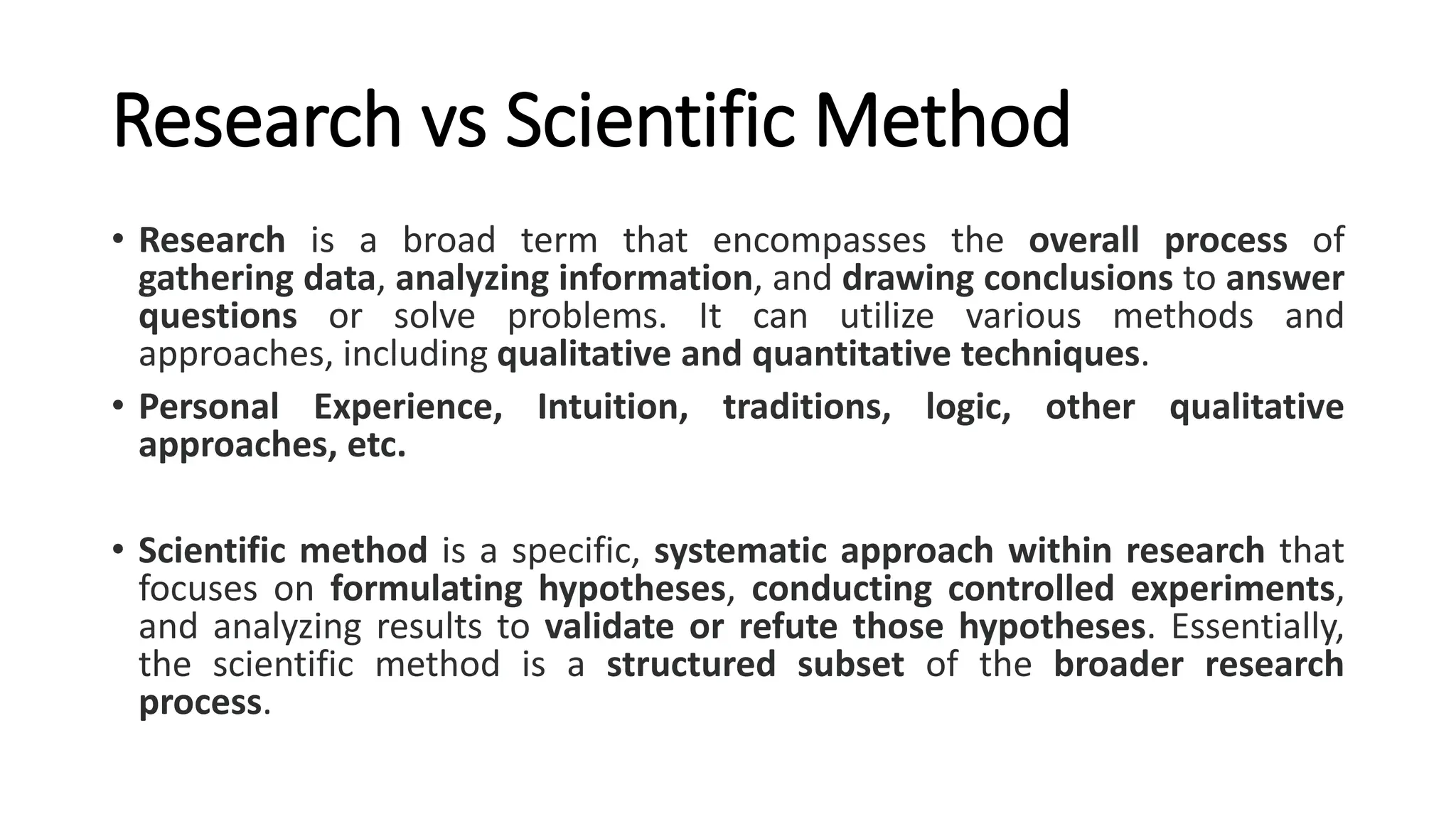 Research vs Scientific Method
• Research is a broad term that encompasses the overall process of
gathering data, analyzing information, and drawing conclusions to answer
questions or solve problems. It can utilize various methods and
approaches, including qualitative and quantitative techniques.
• Personal Experience, Intuition, traditions, logic, other qualitative
approaches, etc.
• Scientific method is a specific, systematic approach within research that
focuses on formulating hypotheses, conducting controlled experiments,
and analyzing results to validate or refute those hypotheses. Essentially,
the scientific method is a structured subset of the broader research
process.
 