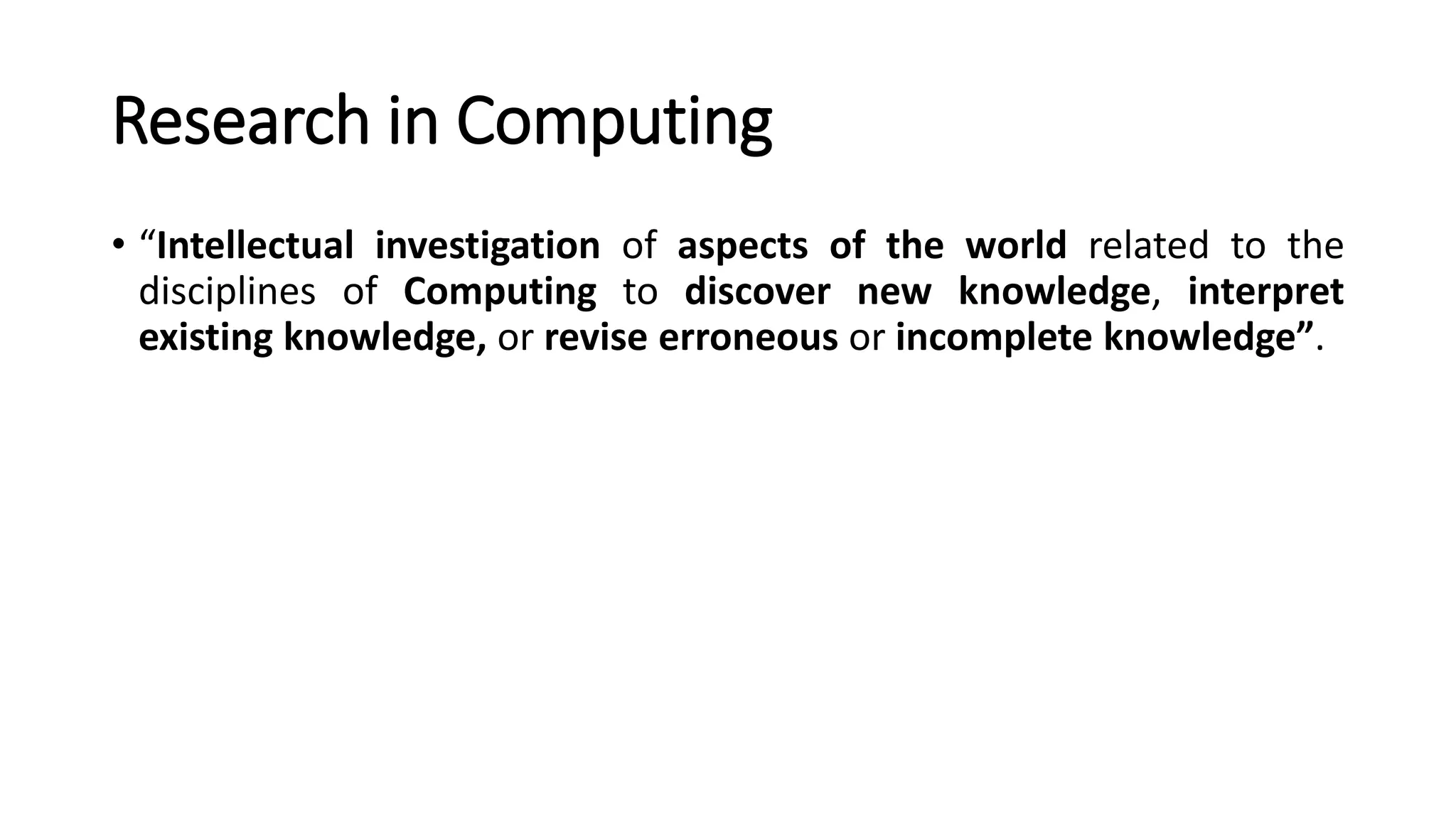 Research in Computing
• “Intellectual investigation of aspects of the world related to the
disciplines of Computing to discover new knowledge, interpret
existing knowledge, or revise erroneous or incomplete knowledge”.
 