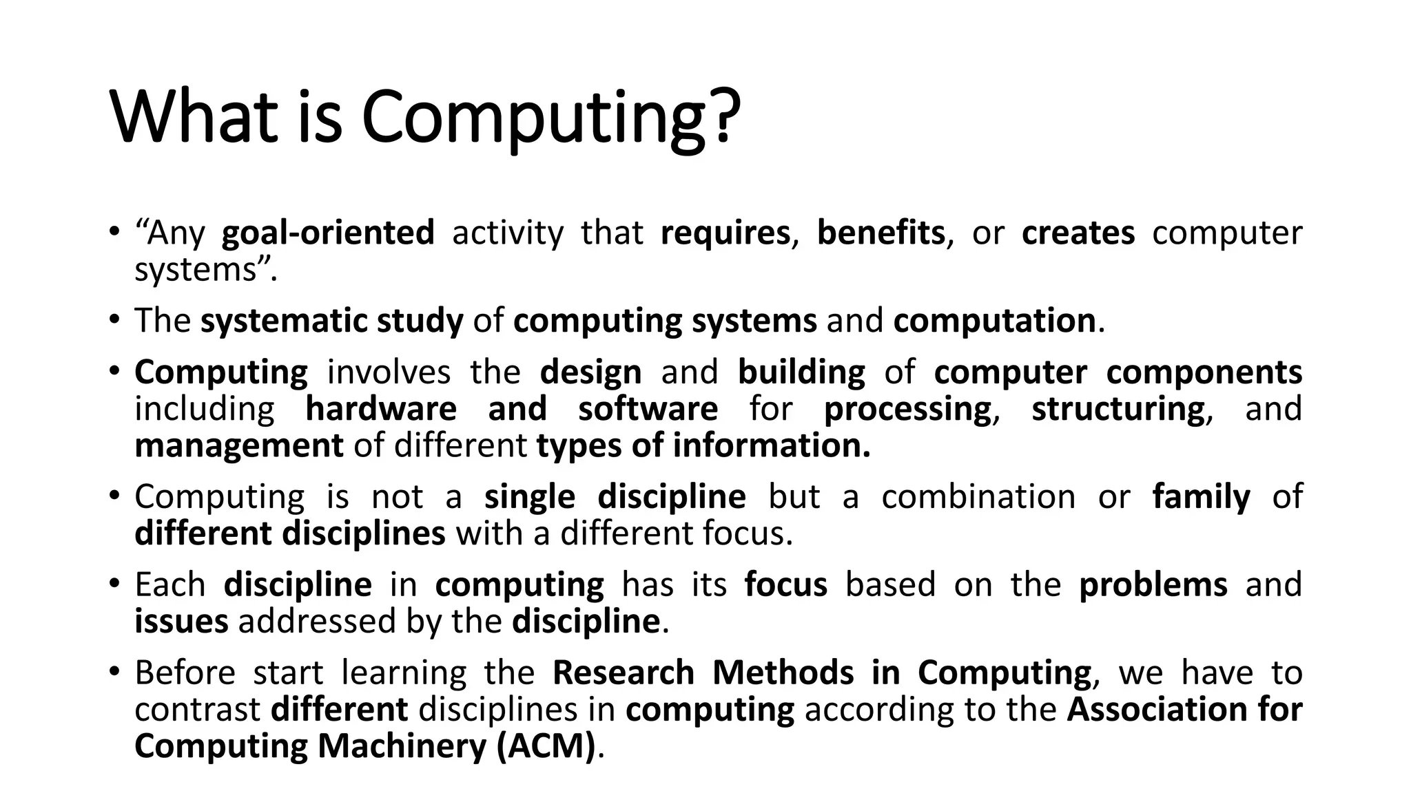 What is Computing?
• “Any goal-oriented activity that requires, benefits, or creates computer
systems”.
• The systematic study of computing systems and computation.
• Computing involves the design and building of computer components
including hardware and software for processing, structuring, and
management of different types of information.
• Computing is not a single discipline but a combination or family of
different disciplines with a different focus.
• Each discipline in computing has its focus based on the problems and
issues addressed by the discipline.
• Before start learning the Research Methods in Computing, we have to
contrast different disciplines in computing according to the Association for
Computing Machinery (ACM).
 