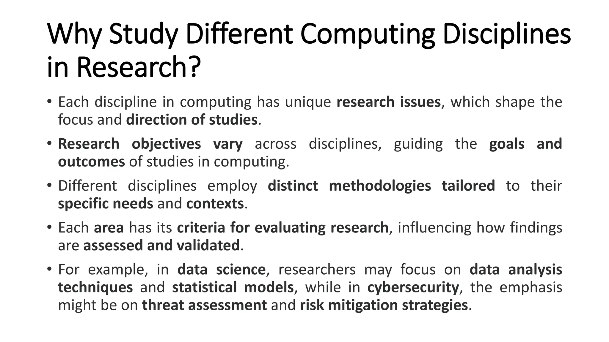 Why Study Different Computing Disciplines
in Research?
• Each discipline in computing has unique research issues, which shape the
focus and direction of studies.
• Research objectives vary across disciplines, guiding the goals and
outcomes of studies in computing.
• Different disciplines employ distinct methodologies tailored to their
specific needs and contexts.
• Each area has its criteria for evaluating research, influencing how findings
are assessed and validated.
• For example, in data science, researchers may focus on data analysis
techniques and statistical models, while in cybersecurity, the emphasis
might be on threat assessment and risk mitigation strategies.
 