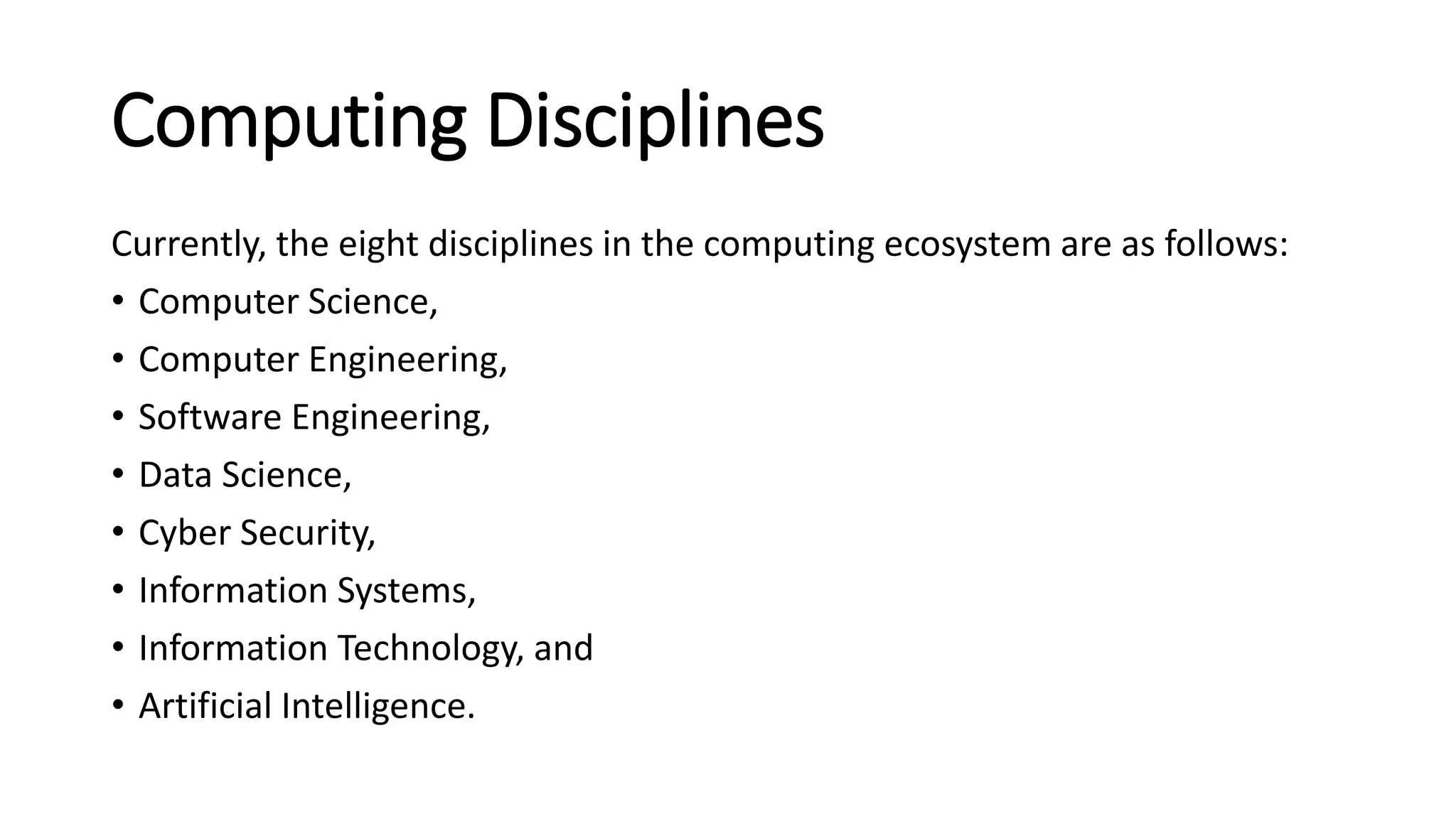 Computing Disciplines
Currently, the eight disciplines in the computing ecosystem are as follows:
• Computer Science,
• Computer Engineering,
• Software Engineering,
• Data Science,
• Cyber Security,
• Information Systems,
• Information Technology, and
• Artificial Intelligence.
 