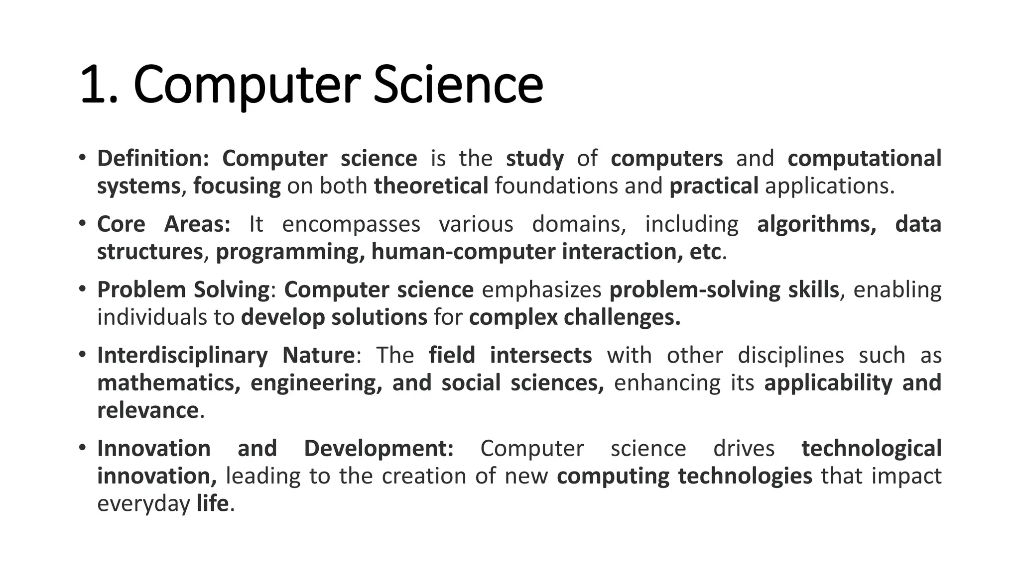 1. Computer Science
• Definition: Computer science is the study of computers and computational
systems, focusing on both theoretical foundations and practical applications.
• Core Areas: It encompasses various domains, including algorithms, data
structures, programming, human-computer interaction, etc.
• Problem Solving: Computer science emphasizes problem-solving skills, enabling
individuals to develop solutions for complex challenges.
• Interdisciplinary Nature: The field intersects with other disciplines such as
mathematics, engineering, and social sciences, enhancing its applicability and
relevance.
• Innovation and Development: Computer science drives technological
innovation, leading to the creation of new computing technologies that impact
everyday life.
 