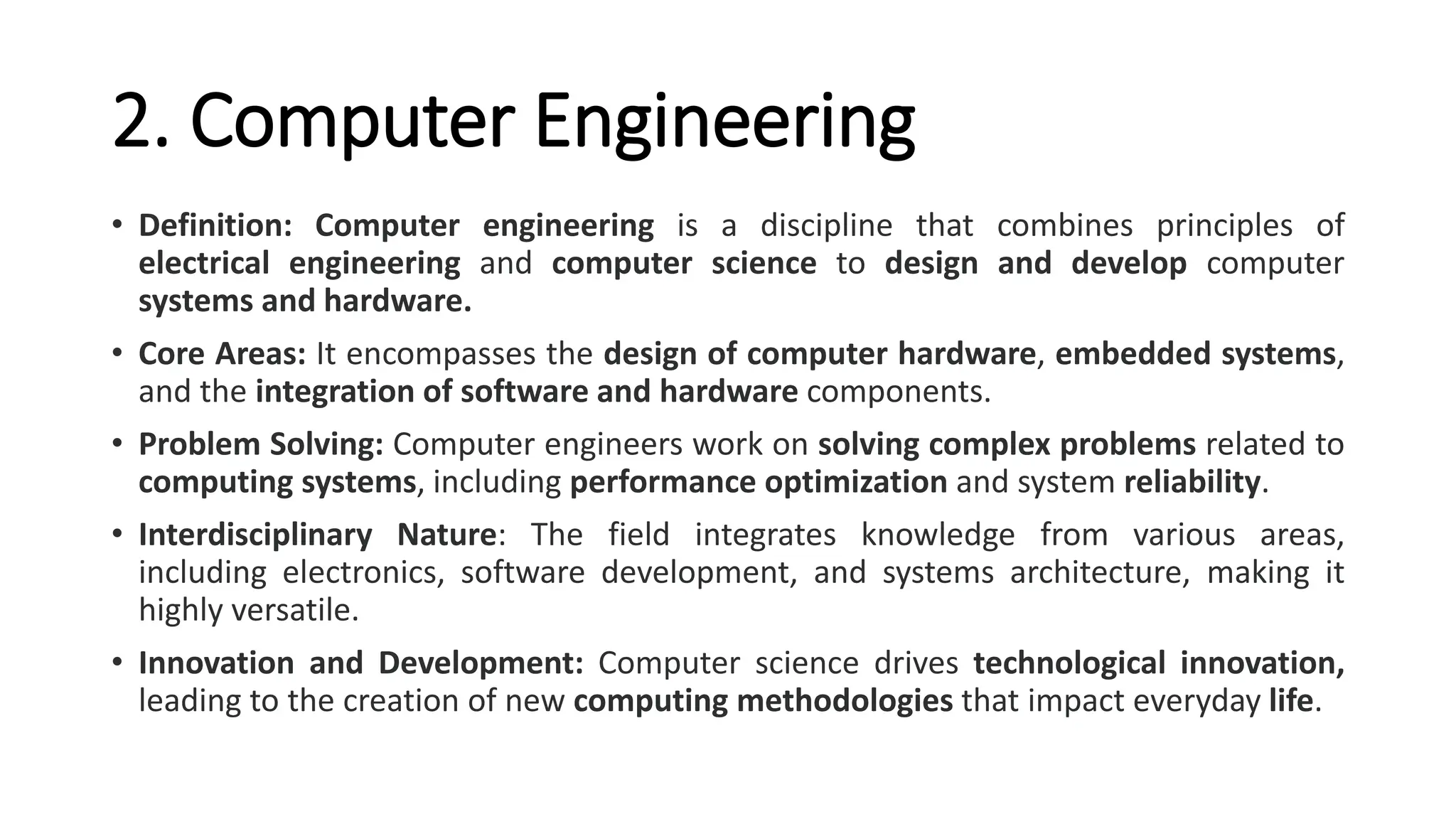 2. Computer Engineering
• Definition: Computer engineering is a discipline that combines principles of
electrical engineering and computer science to design and develop computer
systems and hardware.
• Core Areas: It encompasses the design of computer hardware, embedded systems,
and the integration of software and hardware components.
• Problem Solving: Computer engineers work on solving complex problems related to
computing systems, including performance optimization and system reliability.
• Interdisciplinary Nature: The field integrates knowledge from various areas,
including electronics, software development, and systems architecture, making it
highly versatile.
• Innovation and Development: Computer science drives technological innovation,
leading to the creation of new computing methodologies that impact everyday life.
 