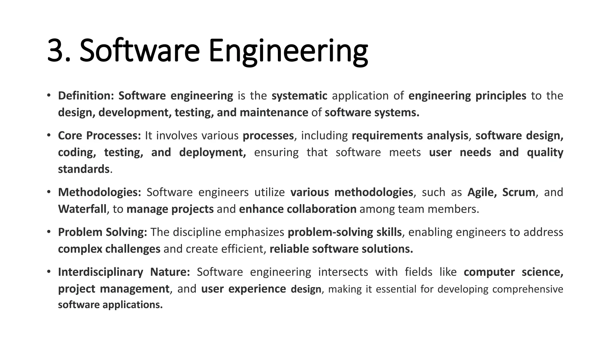 3. Software Engineering
• Definition: Software engineering is the systematic application of engineering principles to the
design, development, testing, and maintenance of software systems.
• Core Processes: It involves various processes, including requirements analysis, software design,
coding, testing, and deployment, ensuring that software meets user needs and quality
standards.
• Methodologies: Software engineers utilize various methodologies, such as Agile, Scrum, and
Waterfall, to manage projects and enhance collaboration among team members.
• Problem Solving: The discipline emphasizes problem-solving skills, enabling engineers to address
complex challenges and create efficient, reliable software solutions.
• Interdisciplinary Nature: Software engineering intersects with fields like computer science,
project management, and user experience design, making it essential for developing comprehensive
software applications.
 