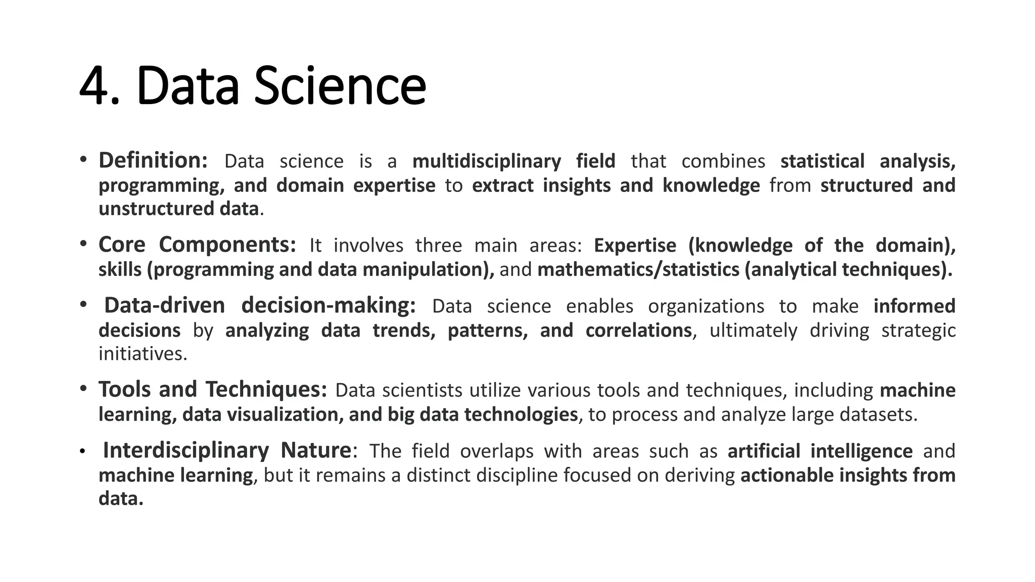 4. Data Science
• Definition: Data science is a multidisciplinary field that combines statistical analysis,
programming, and domain expertise to extract insights and knowledge from structured and
unstructured data.
• Core Components: It involves three main areas: Expertise (knowledge of the domain),
skills (programming and data manipulation), and mathematics/statistics (analytical techniques).
• Data-driven decision-making: Data science enables organizations to make informed
decisions by analyzing data trends, patterns, and correlations, ultimately driving strategic
initiatives.
• Tools and Techniques: Data scientists utilize various tools and techniques, including machine
learning, data visualization, and big data technologies, to process and analyze large datasets.
• Interdisciplinary Nature: The field overlaps with areas such as artificial intelligence and
machine learning, but it remains a distinct discipline focused on deriving actionable insights from
data.
 