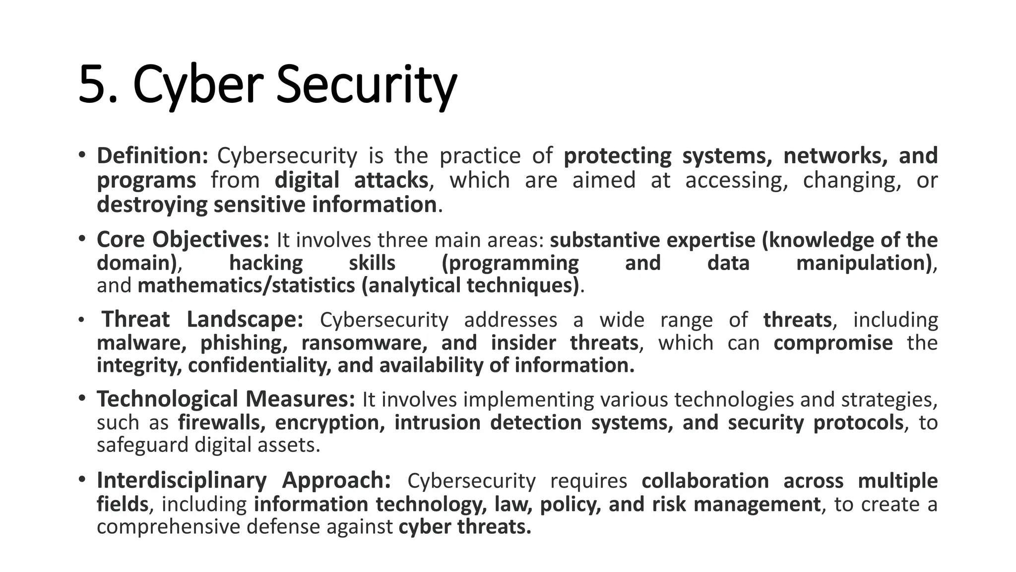 5. Cyber Security
• Definition: Cybersecurity is the practice of protecting systems, networks, and
programs from digital attacks, which are aimed at accessing, changing, or
destroying sensitive information.
• Core Objectives: It involves three main areas: substantive expertise (knowledge of the
domain), hacking skills (programming and data manipulation),
and mathematics/statistics (analytical techniques).
• Threat Landscape: Cybersecurity addresses a wide range of threats, including
malware, phishing, ransomware, and insider threats, which can compromise the
integrity, confidentiality, and availability of information.
• Technological Measures: It involves implementing various technologies and strategies,
such as firewalls, encryption, intrusion detection systems, and security protocols, to
safeguard digital assets.
• Interdisciplinary Approach: Cybersecurity requires collaboration across multiple
fields, including information technology, law, policy, and risk management, to create a
comprehensive defense against cyber threats.
 