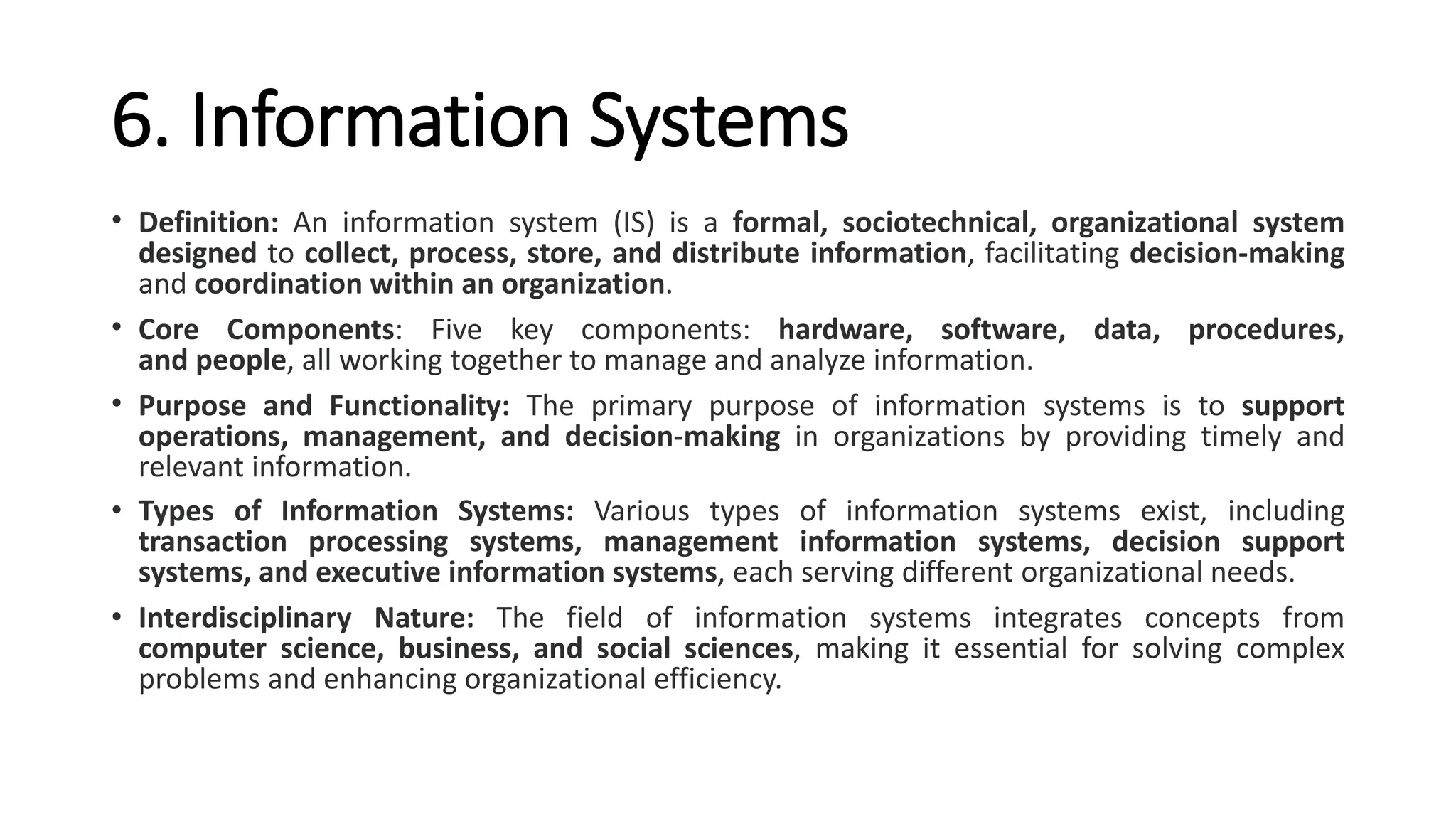6. Information Systems
• Definition: An information system (IS) is a formal, sociotechnical, organizational system
designed to collect, process, store, and distribute information, facilitating decision-making
and coordination within an organization.
• Core Components: Five key components: hardware, software, data, procedures,
and people, all working together to manage and analyze information.
• Purpose and Functionality: The primary purpose of information systems is to support
operations, management, and decision-making in organizations by providing timely and
relevant information.
• Types of Information Systems: Various types of information systems exist, including
transaction processing systems, management information systems, decision support
systems, and executive information systems, each serving different organizational needs.
• Interdisciplinary Nature: The field of information systems integrates concepts from
computer science, business, and social sciences, making it essential for solving complex
problems and enhancing organizational efficiency.
 