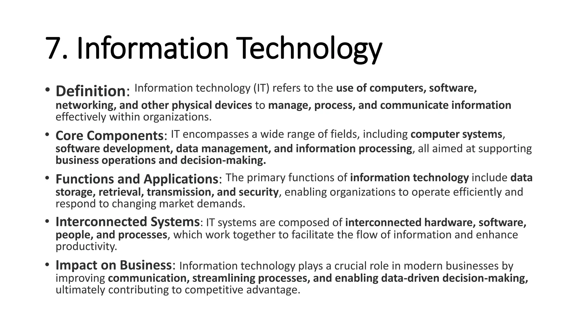 7. Information Technology
• Definition: Information technology (IT) refers to the use of computers, software,
networking, and other physical devices to manage, process, and communicate information
effectively within organizations.
• Core Components: IT encompasses a wide range of fields, including computer systems,
software development, data management, and information processing, all aimed at supporting
business operations and decision-making.
• Functions and Applications: The primary functions of information technology include data
storage, retrieval, transmission, and security, enabling organizations to operate efficiently and
respond to changing market demands.
• Interconnected Systems: IT systems are composed of interconnected hardware, software,
people, and processes, which work together to facilitate the flow of information and enhance
productivity.
• Impact on Business: Information technology plays a crucial role in modern businesses by
improving communication, streamlining processes, and enabling data-driven decision-making,
ultimately contributing to competitive advantage.
 