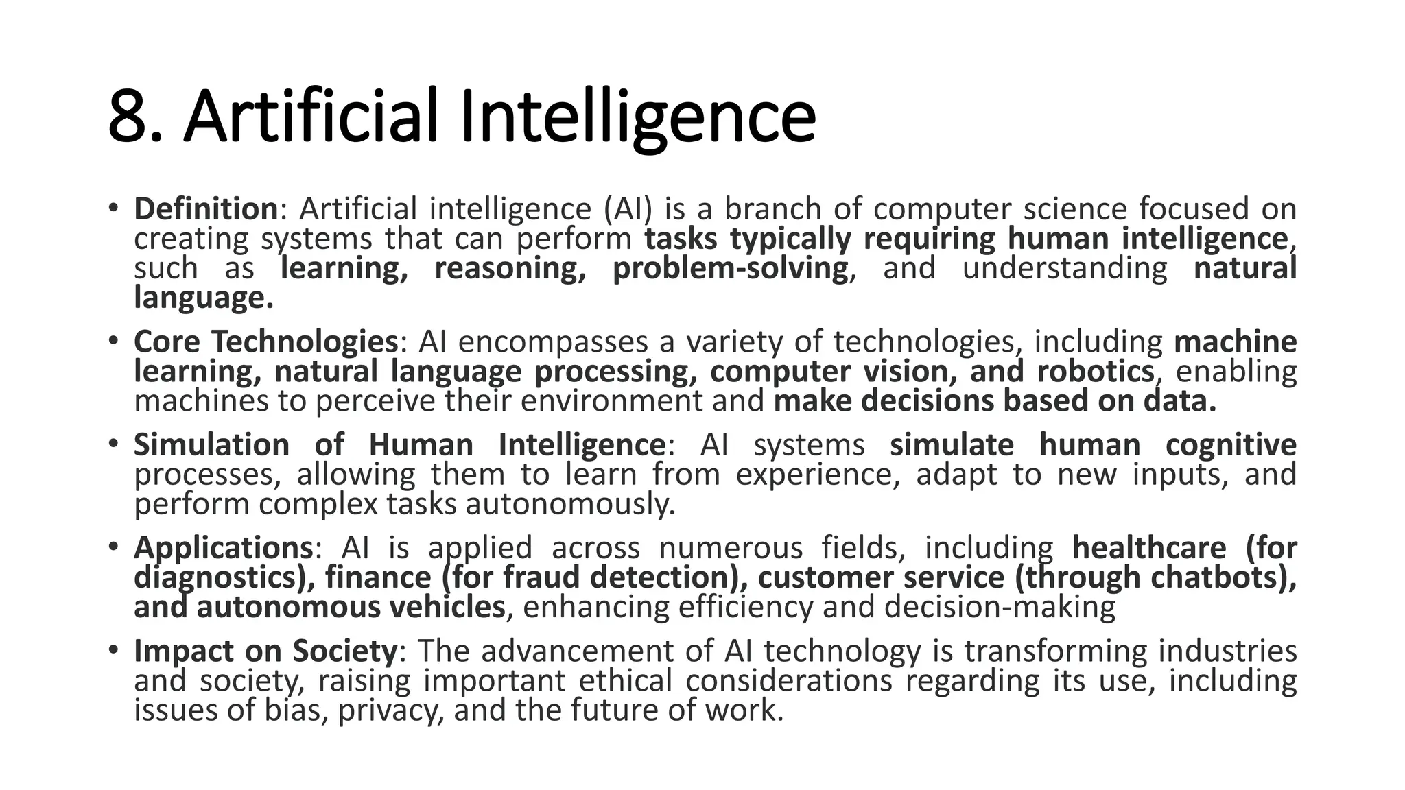 8. Artificial Intelligence
• Definition: Artificial intelligence (AI) is a branch of computer science focused on
creating systems that can perform tasks typically requiring human intelligence,
such as learning, reasoning, problem-solving, and understanding natural
language.
• Core Technologies: AI encompasses a variety of technologies, including machine
learning, natural language processing, computer vision, and robotics, enabling
machines to perceive their environment and make decisions based on data.
• Simulation of Human Intelligence: AI systems simulate human cognitive
processes, allowing them to learn from experience, adapt to new inputs, and
perform complex tasks autonomously.
• Applications: AI is applied across numerous fields, including healthcare (for
diagnostics), finance (for fraud detection), customer service (through chatbots),
and autonomous vehicles, enhancing efficiency and decision-making
• Impact on Society: The advancement of AI technology is transforming industries
and society, raising important ethical considerations regarding its use, including
issues of bias, privacy, and the future of work.
 