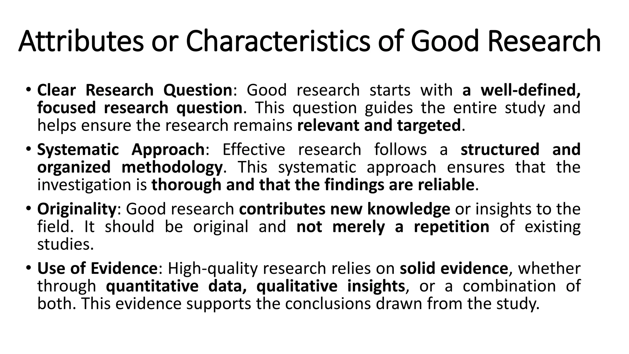 Attributes or Characteristics of Good Research
• Clear Research Question: Good research starts with a well-defined,
focused research question. This question guides the entire study and
helps ensure the research remains relevant and targeted.
• Systematic Approach: Effective research follows a structured and
organized methodology. This systematic approach ensures that the
investigation is thorough and that the findings are reliable.
• Originality: Good research contributes new knowledge or insights to the
field. It should be original and not merely a repetition of existing
studies.
• Use of Evidence: High-quality research relies on solid evidence, whether
through quantitative data, qualitative insights, or a combination of
both. This evidence supports the conclusions drawn from the study.
 