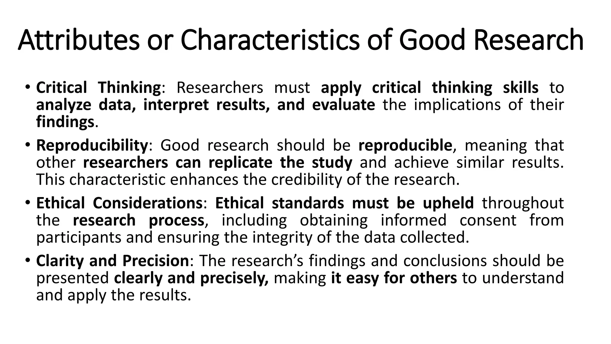 Attributes or Characteristics of Good Research
• Critical Thinking: Researchers must apply critical thinking skills to
analyze data, interpret results, and evaluate the implications of their
findings.
• Reproducibility: Good research should be reproducible, meaning that
other researchers can replicate the study and achieve similar results.
This characteristic enhances the credibility of the research.
• Ethical Considerations: Ethical standards must be upheld throughout
the research process, including obtaining informed consent from
participants and ensuring the integrity of the data collected.
• Clarity and Precision: The research’s findings and conclusions should be
presented clearly and precisely, making it easy for others to understand
and apply the results.
 